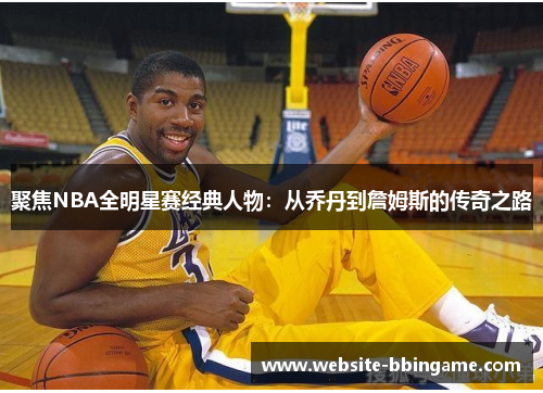 聚焦NBA全明星赛经典人物：从乔丹到詹姆斯的传奇之路